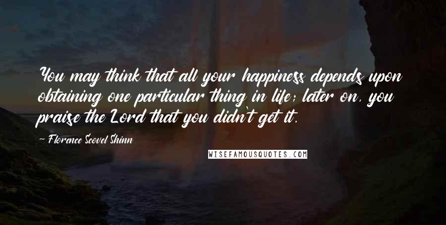 Florence Scovel Shinn Quotes: You may think that all your happiness depends upon obtaining one particular thing in life; later on, you praise the Lord that you didn't get it.
