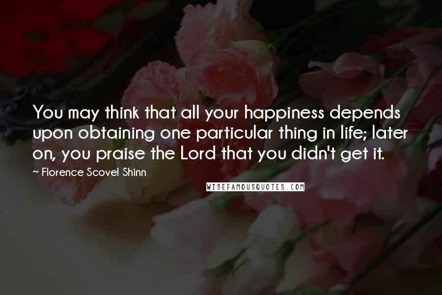 Florence Scovel Shinn Quotes: You may think that all your happiness depends upon obtaining one particular thing in life; later on, you praise the Lord that you didn't get it.