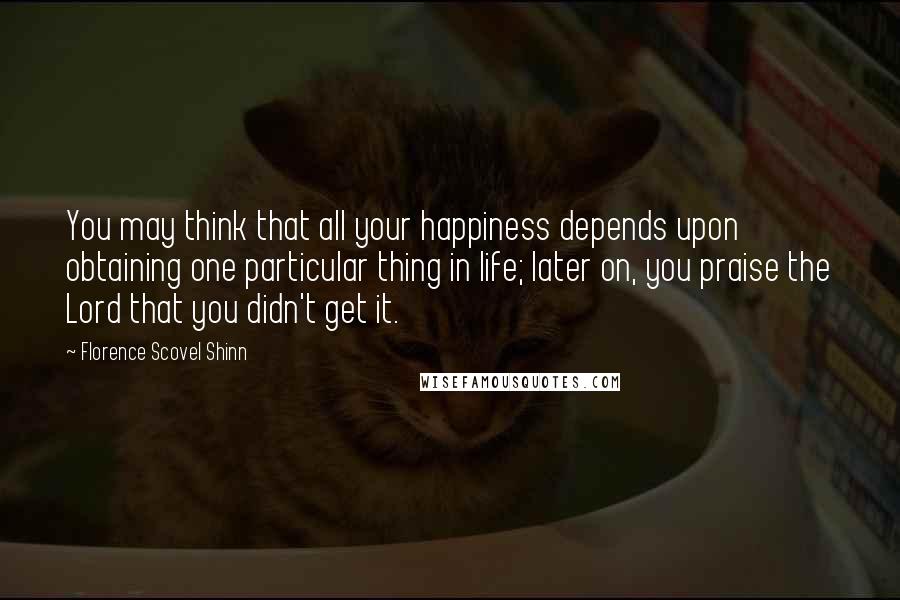 Florence Scovel Shinn Quotes: You may think that all your happiness depends upon obtaining one particular thing in life; later on, you praise the Lord that you didn't get it.