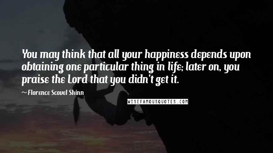 Florence Scovel Shinn Quotes: You may think that all your happiness depends upon obtaining one particular thing in life; later on, you praise the Lord that you didn't get it.