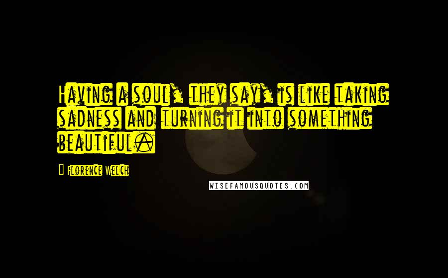 Florence Welch Quotes: Having a soul, they say, is like taking sadness and turning it into something beautiful.