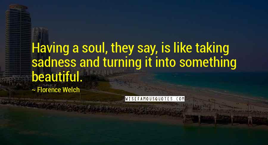 Florence Welch Quotes: Having a soul, they say, is like taking sadness and turning it into something beautiful.