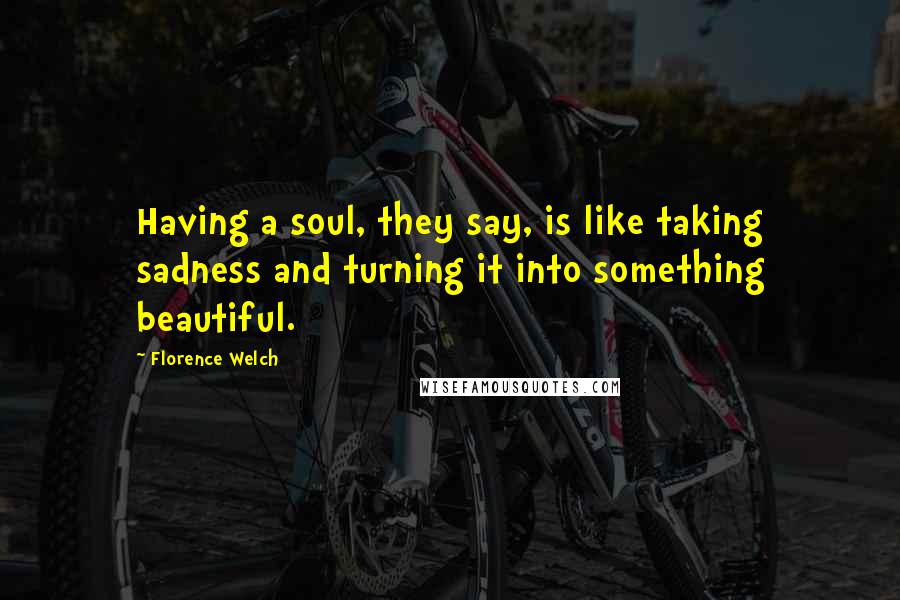 Florence Welch Quotes: Having a soul, they say, is like taking sadness and turning it into something beautiful.