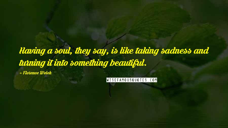 Florence Welch Quotes: Having a soul, they say, is like taking sadness and turning it into something beautiful.