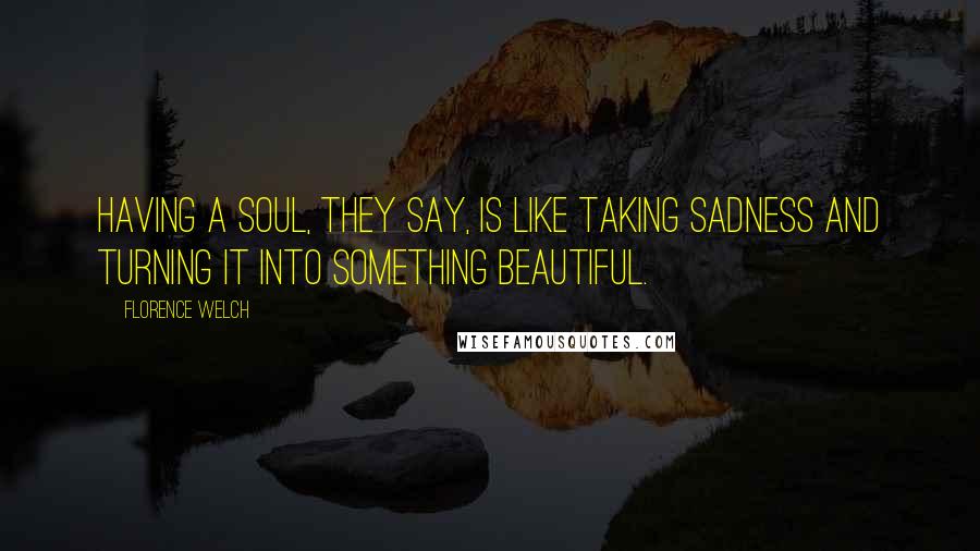 Florence Welch Quotes: Having a soul, they say, is like taking sadness and turning it into something beautiful.