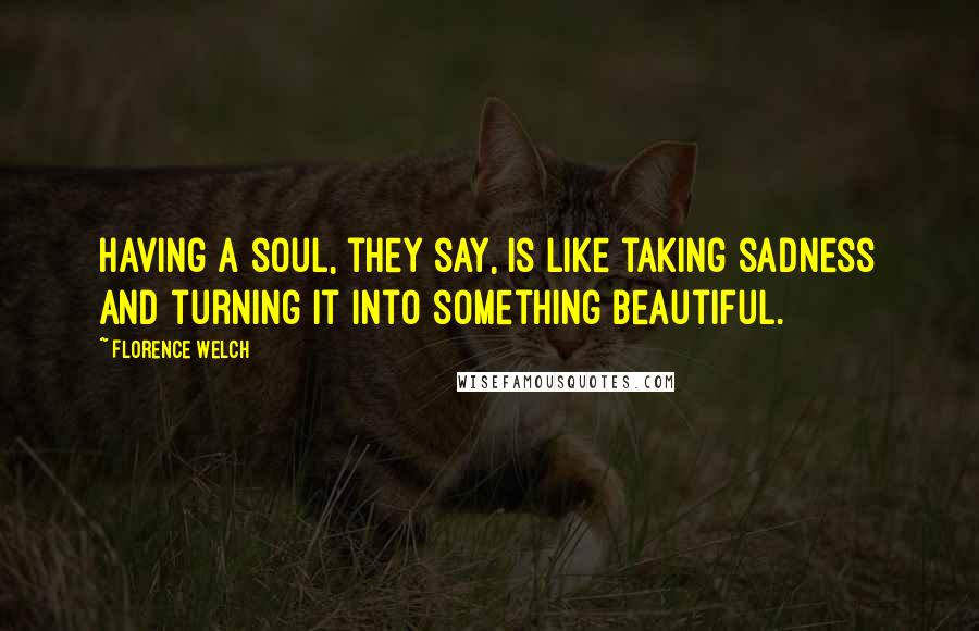 Florence Welch Quotes: Having a soul, they say, is like taking sadness and turning it into something beautiful.
