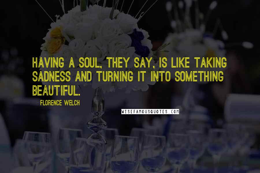 Florence Welch Quotes: Having a soul, they say, is like taking sadness and turning it into something beautiful.