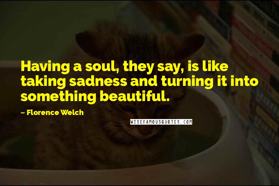 Florence Welch Quotes: Having a soul, they say, is like taking sadness and turning it into something beautiful.
