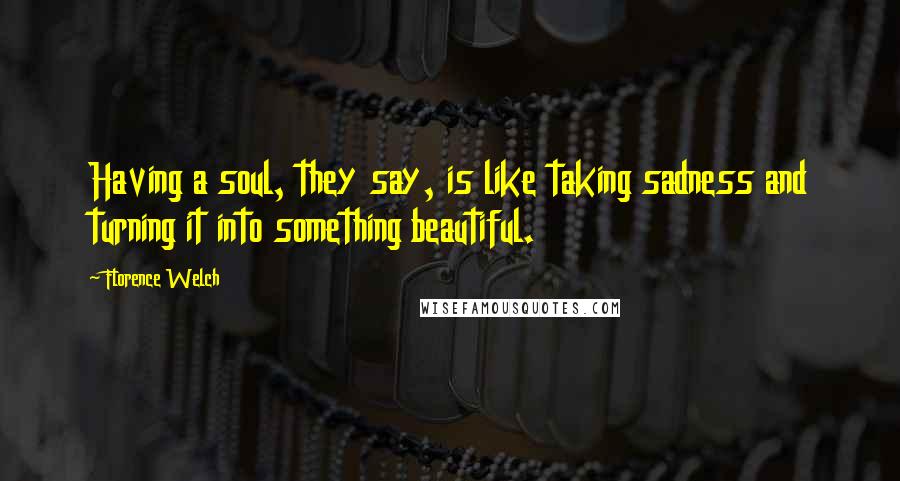 Florence Welch Quotes: Having a soul, they say, is like taking sadness and turning it into something beautiful.