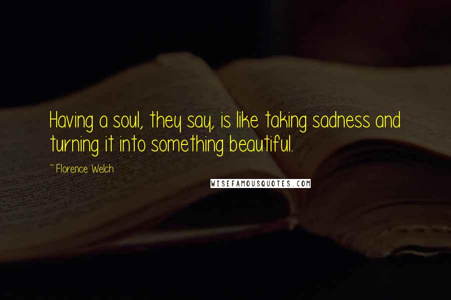 Florence Welch Quotes: Having a soul, they say, is like taking sadness and turning it into something beautiful.