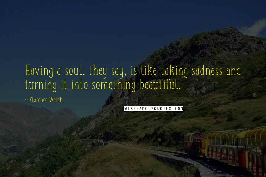 Florence Welch Quotes: Having a soul, they say, is like taking sadness and turning it into something beautiful.