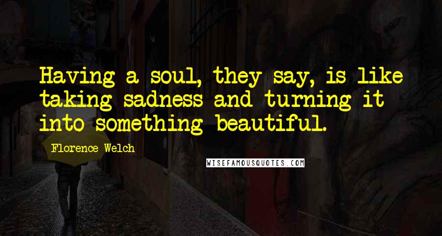 Florence Welch Quotes: Having a soul, they say, is like taking sadness and turning it into something beautiful.