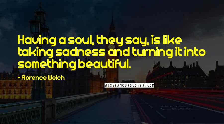 Florence Welch Quotes: Having a soul, they say, is like taking sadness and turning it into something beautiful.
