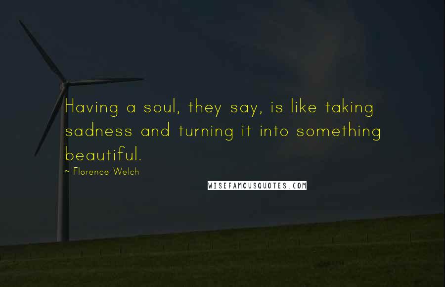 Florence Welch Quotes: Having a soul, they say, is like taking sadness and turning it into something beautiful.