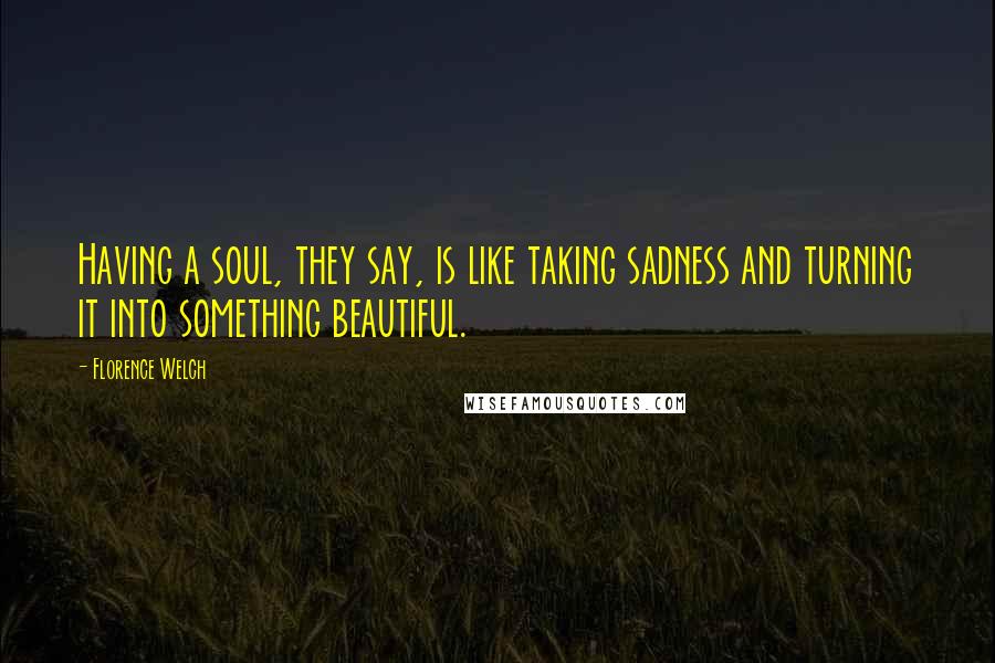 Florence Welch Quotes: Having a soul, they say, is like taking sadness and turning it into something beautiful.