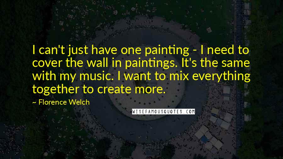 Florence Welch Quotes: I can't just have one painting - I need to cover the wall in paintings. It's the same with my music. I want to mix everything together to create more.