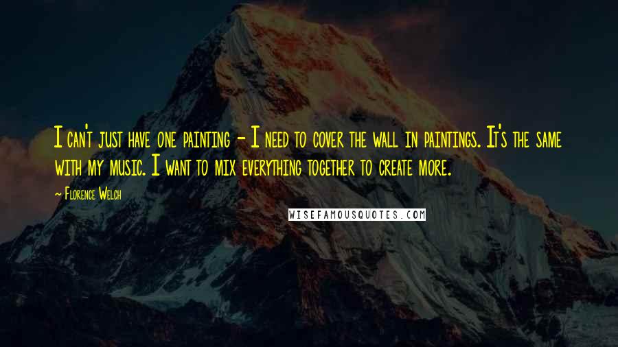 Florence Welch Quotes: I can't just have one painting - I need to cover the wall in paintings. It's the same with my music. I want to mix everything together to create more.