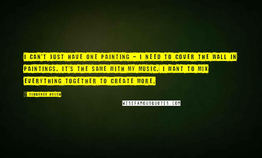 Florence Welch Quotes: I can't just have one painting - I need to cover the wall in paintings. It's the same with my music. I want to mix everything together to create more.