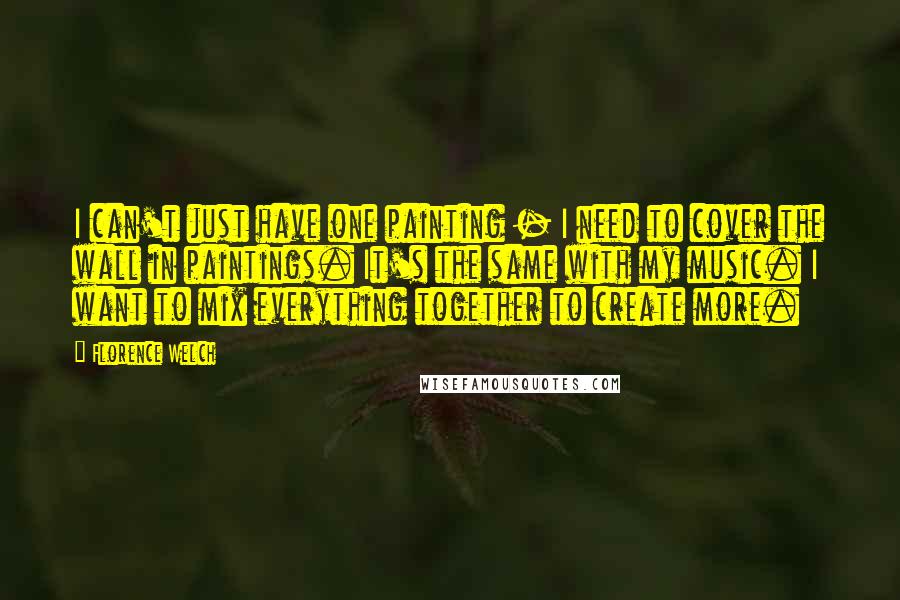 Florence Welch Quotes: I can't just have one painting - I need to cover the wall in paintings. It's the same with my music. I want to mix everything together to create more.