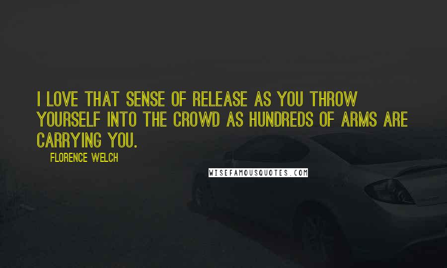 Florence Welch Quotes: I love that sense of release as you throw yourself into the crowd as hundreds of arms are carrying you.