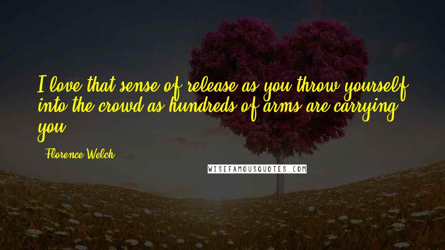 Florence Welch Quotes: I love that sense of release as you throw yourself into the crowd as hundreds of arms are carrying you.