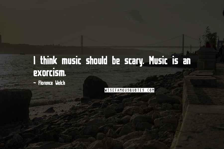 Florence Welch Quotes: I think music should be scary. Music is an exorcism.