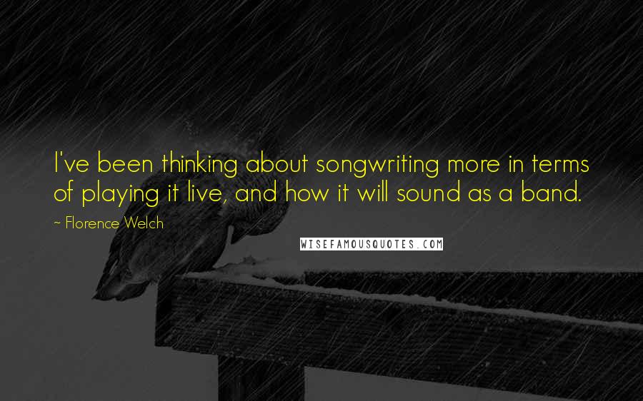 Florence Welch Quotes: I've been thinking about songwriting more in terms of playing it live, and how it will sound as a band.