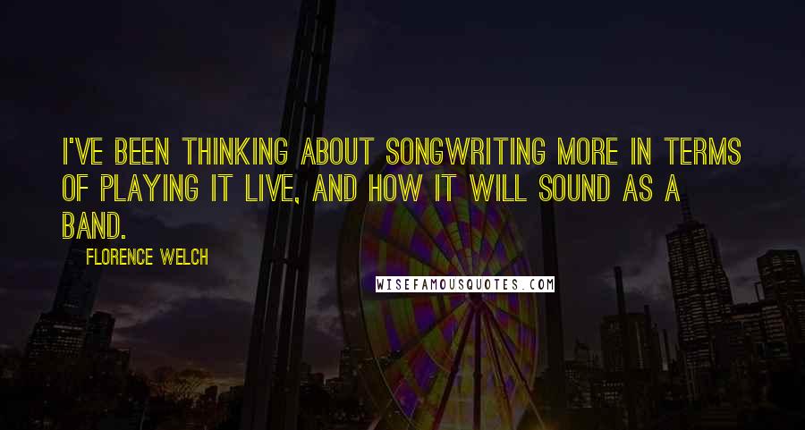 Florence Welch Quotes: I've been thinking about songwriting more in terms of playing it live, and how it will sound as a band.