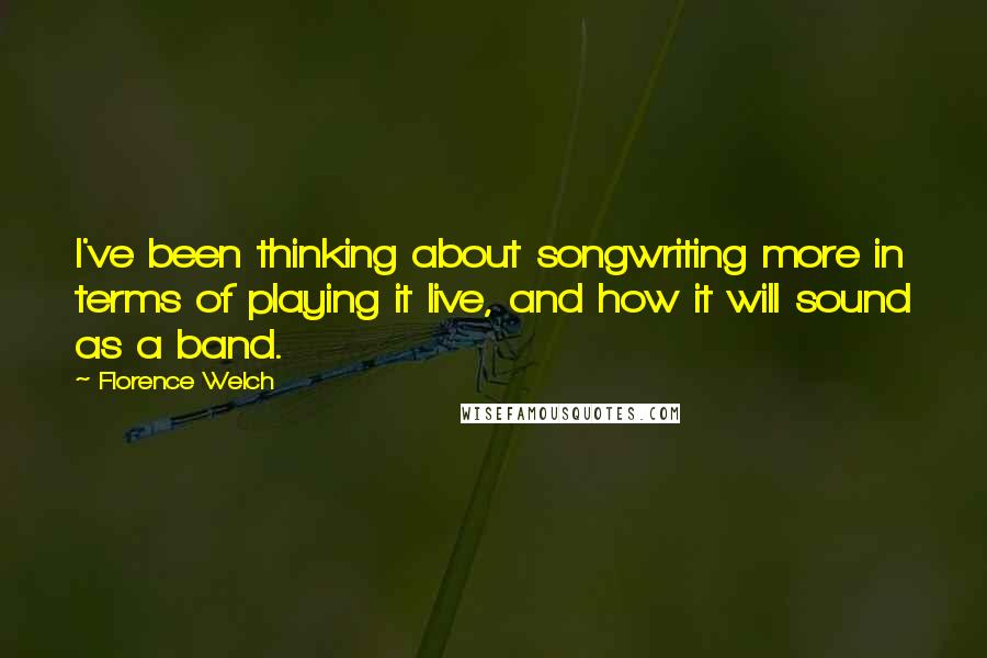 Florence Welch Quotes: I've been thinking about songwriting more in terms of playing it live, and how it will sound as a band.