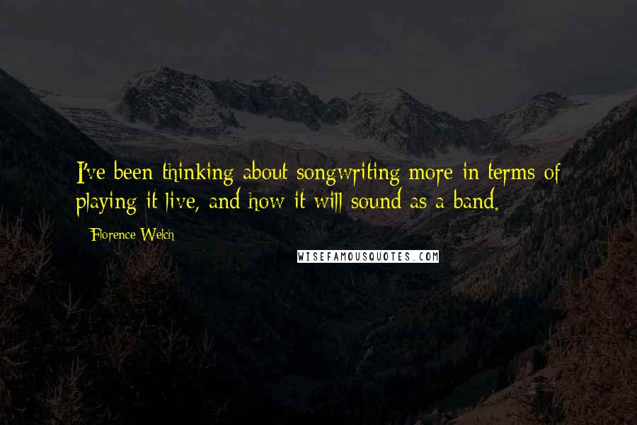 Florence Welch Quotes: I've been thinking about songwriting more in terms of playing it live, and how it will sound as a band.