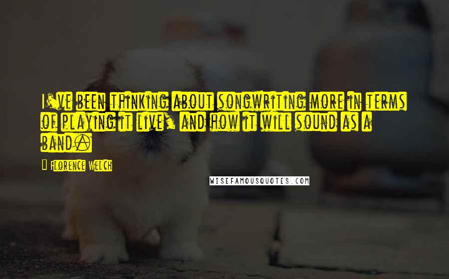 Florence Welch Quotes: I've been thinking about songwriting more in terms of playing it live, and how it will sound as a band.