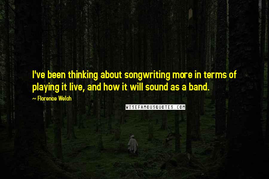 Florence Welch Quotes: I've been thinking about songwriting more in terms of playing it live, and how it will sound as a band.