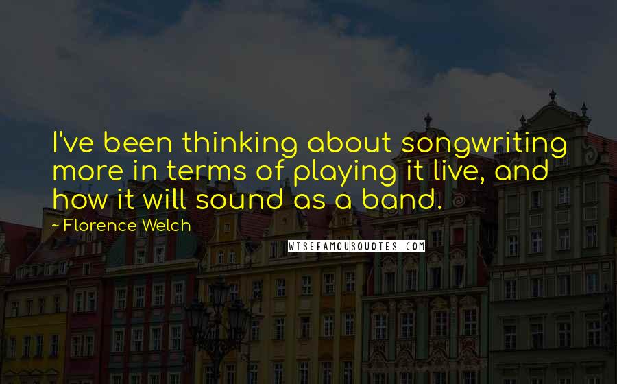 Florence Welch Quotes: I've been thinking about songwriting more in terms of playing it live, and how it will sound as a band.