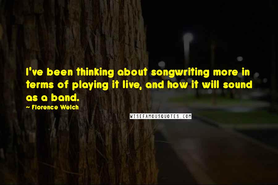 Florence Welch Quotes: I've been thinking about songwriting more in terms of playing it live, and how it will sound as a band.