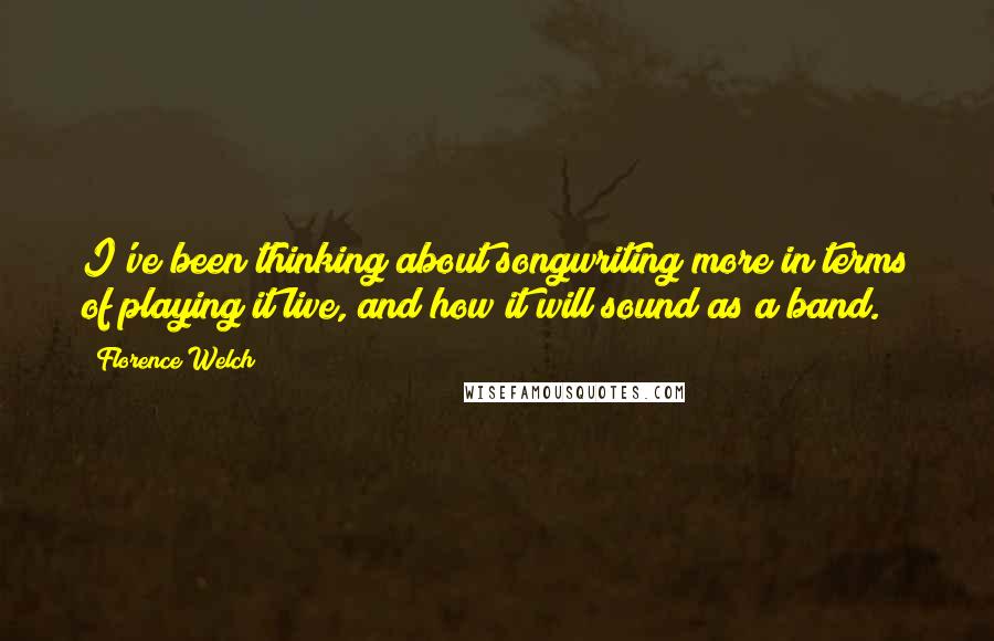 Florence Welch Quotes: I've been thinking about songwriting more in terms of playing it live, and how it will sound as a band.