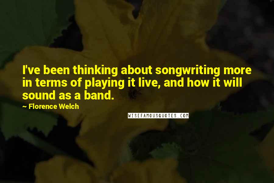 Florence Welch Quotes: I've been thinking about songwriting more in terms of playing it live, and how it will sound as a band.