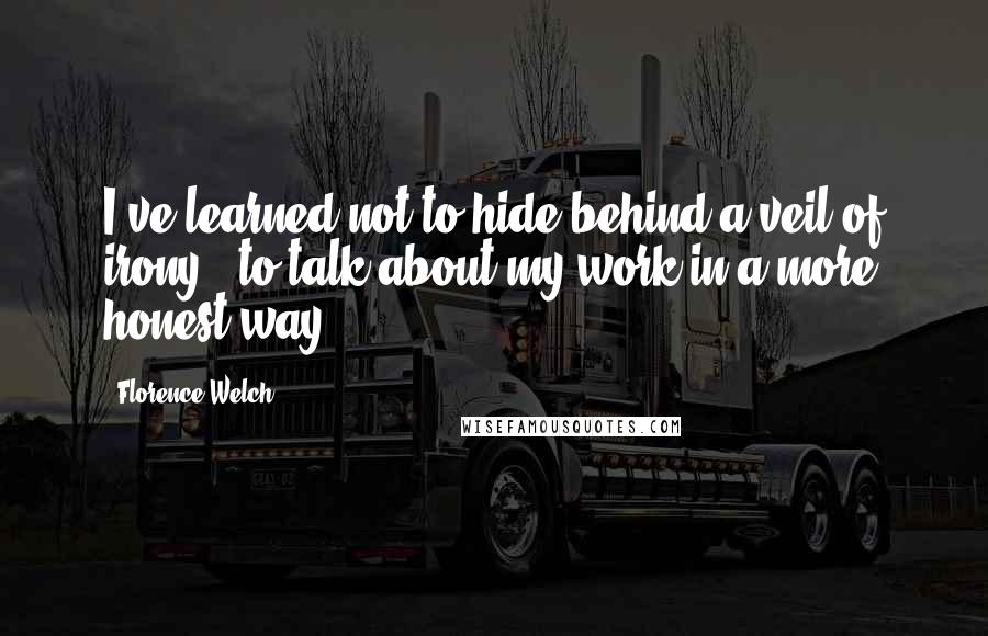 Florence Welch Quotes: I've learned not to hide behind a veil of irony - to talk about my work in a more honest way.