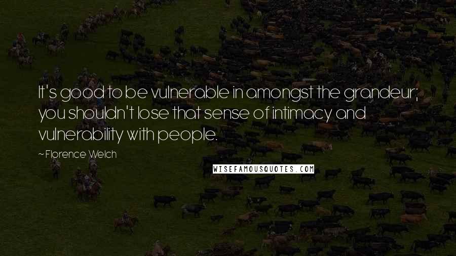 Florence Welch Quotes: It's good to be vulnerable in amongst the grandeur; you shouldn't lose that sense of intimacy and vulnerability with people.