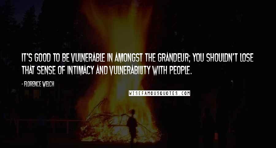 Florence Welch Quotes: It's good to be vulnerable in amongst the grandeur; you shouldn't lose that sense of intimacy and vulnerability with people.