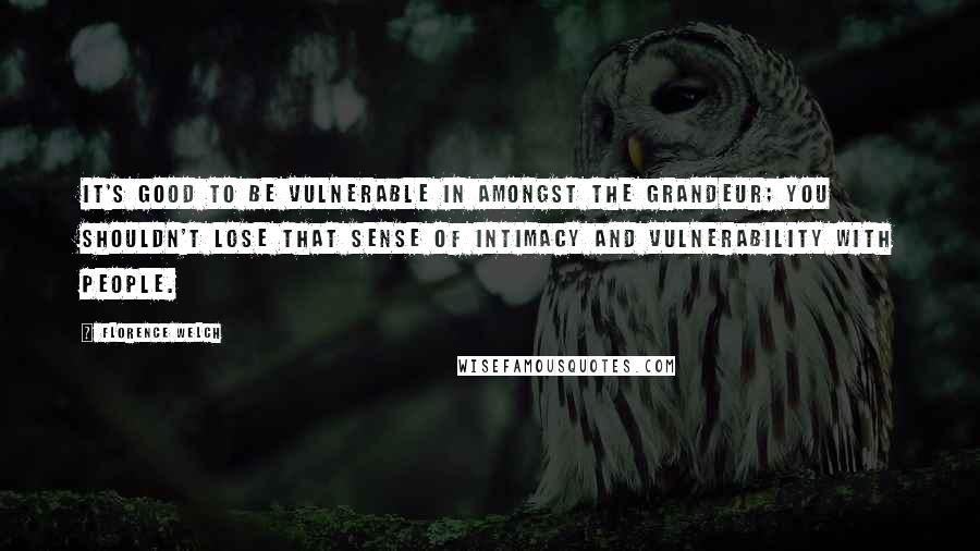 Florence Welch Quotes: It's good to be vulnerable in amongst the grandeur; you shouldn't lose that sense of intimacy and vulnerability with people.