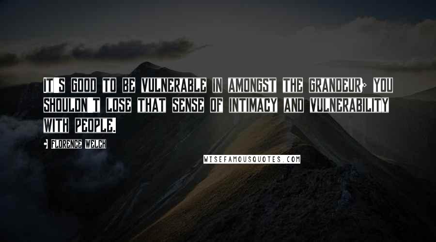 Florence Welch Quotes: It's good to be vulnerable in amongst the grandeur; you shouldn't lose that sense of intimacy and vulnerability with people.