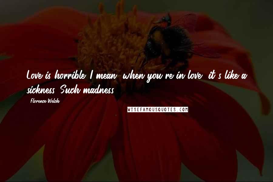 Florence Welch Quotes: Love is horrible. I mean, when you're in love, it's like a sickness. Such madness.