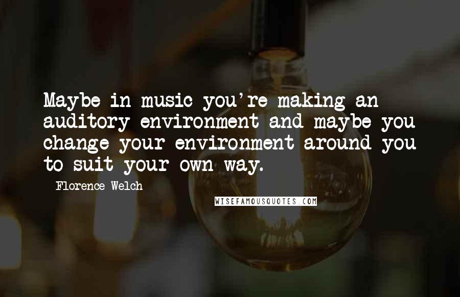 Florence Welch Quotes: Maybe in music you're making an auditory environment and maybe you change your environment around you to suit your own way.