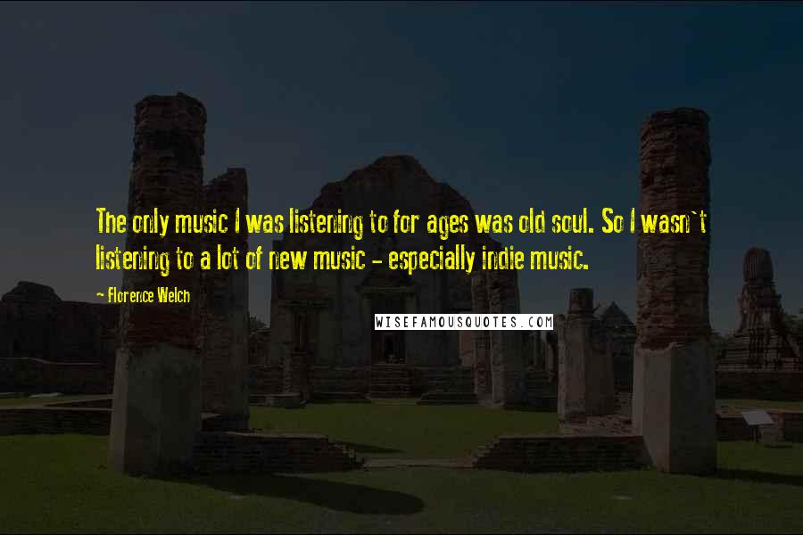 Florence Welch Quotes: The only music I was listening to for ages was old soul. So I wasn't listening to a lot of new music - especially indie music.