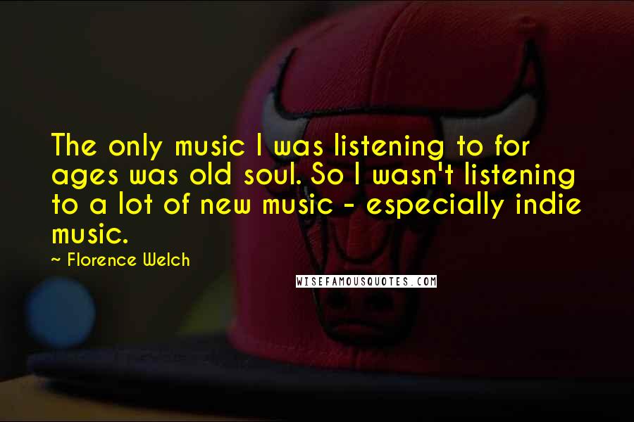 Florence Welch Quotes: The only music I was listening to for ages was old soul. So I wasn't listening to a lot of new music - especially indie music.