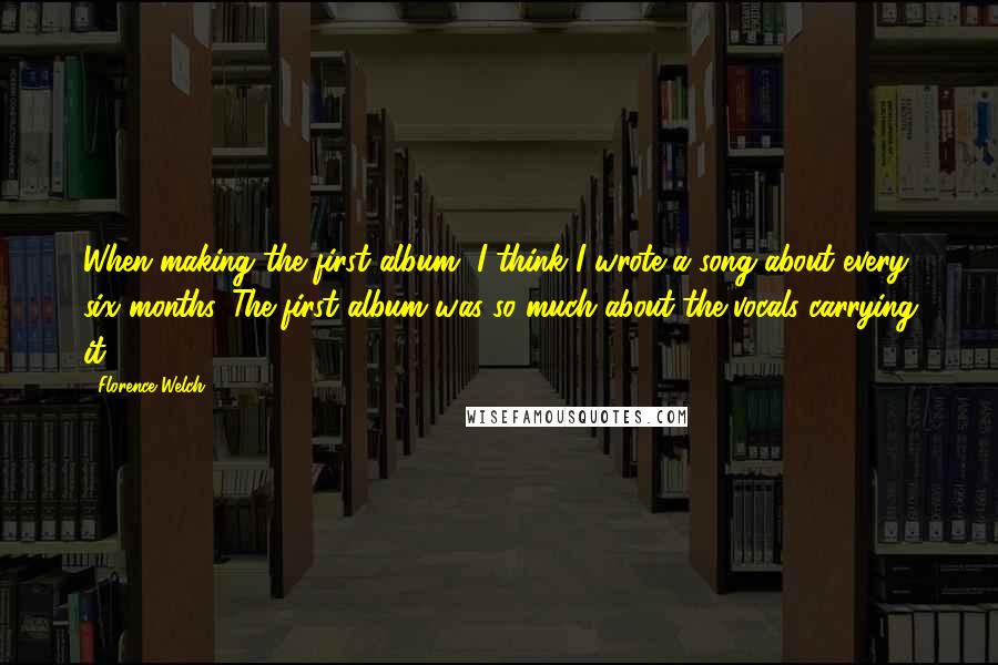 Florence Welch Quotes: When making the first album, I think I wrote a song about every six months. The first album was so much about the vocals carrying it.