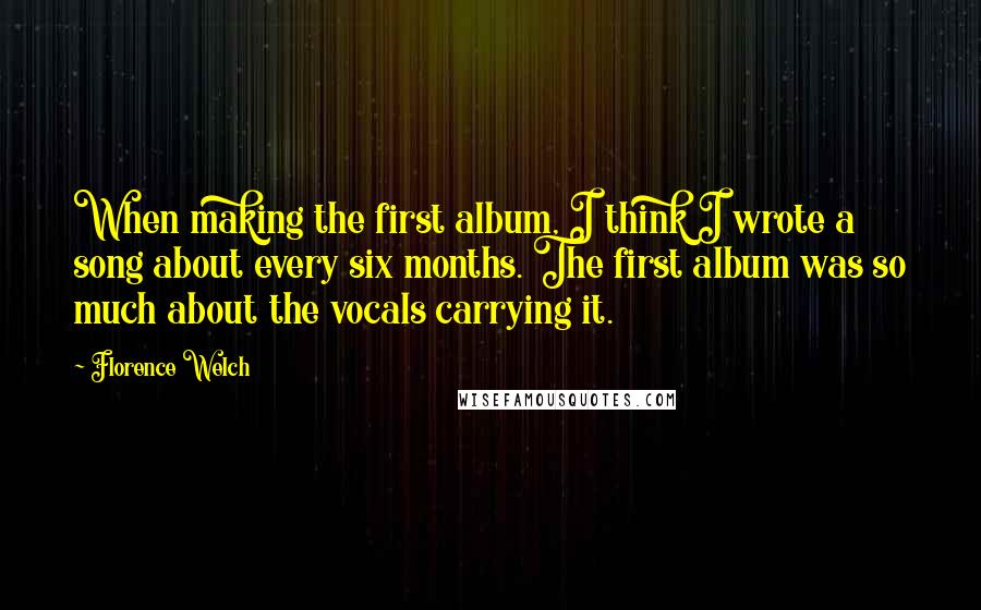 Florence Welch Quotes: When making the first album, I think I wrote a song about every six months. The first album was so much about the vocals carrying it.