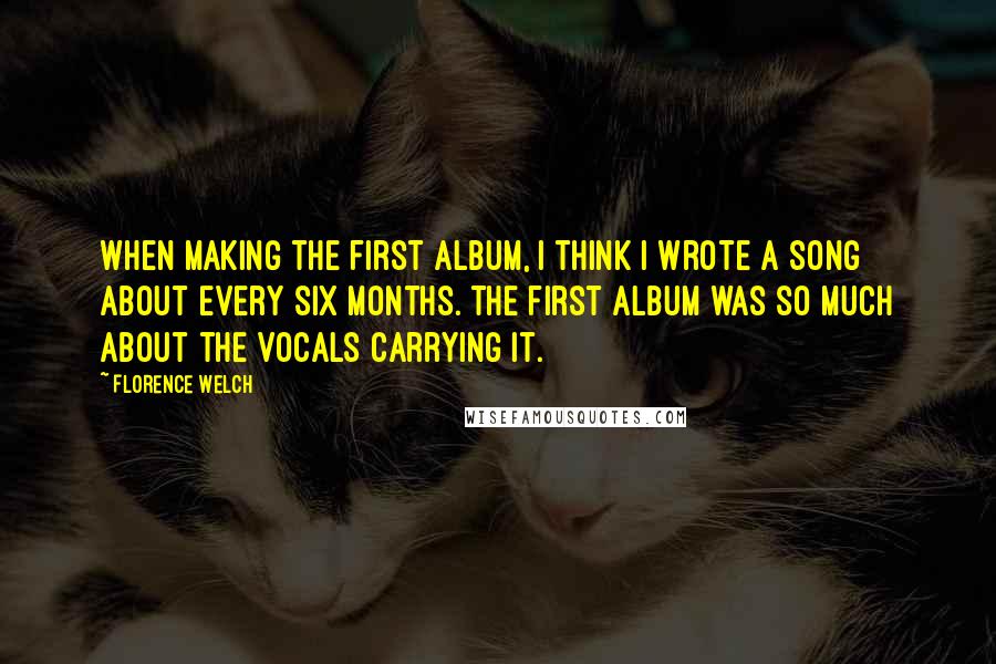 Florence Welch Quotes: When making the first album, I think I wrote a song about every six months. The first album was so much about the vocals carrying it.