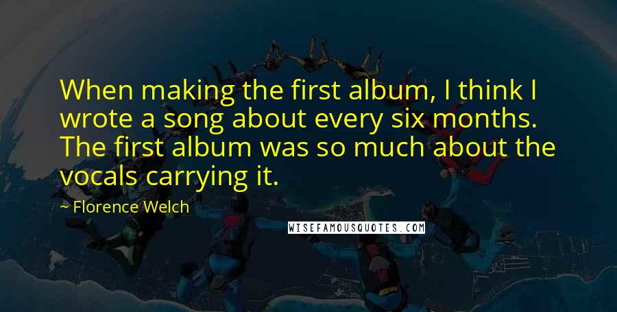 Florence Welch Quotes: When making the first album, I think I wrote a song about every six months. The first album was so much about the vocals carrying it.