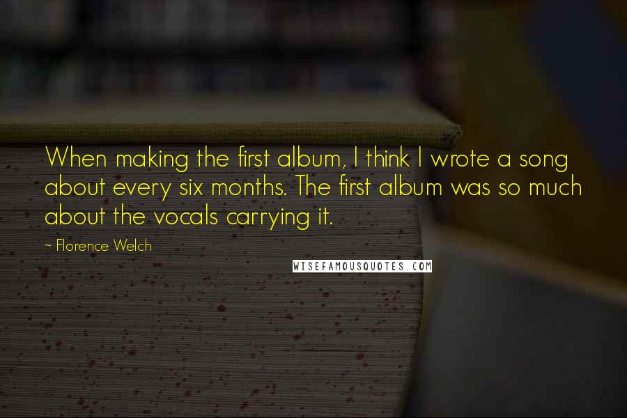 Florence Welch Quotes: When making the first album, I think I wrote a song about every six months. The first album was so much about the vocals carrying it.